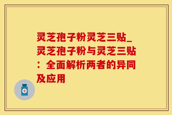 灵芝孢子粉灵芝三贴_灵芝孢子粉与灵芝三贴：全面解析两者的异同及应用
