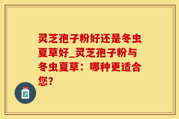 灵芝孢子粉好还是冬虫夏草好_灵芝孢子粉与冬虫夏草：哪种更适合您？