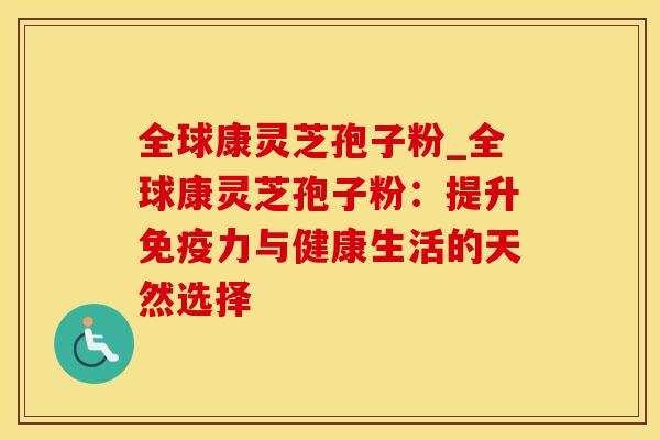 全球康灵芝孢子粉_全球康灵芝孢子粉:提升免疫力与健康生活的天然选择 全球康灵芝孢子粉_全球康灵芝孢子粉:提升免疫力与健康生活的天然选择
