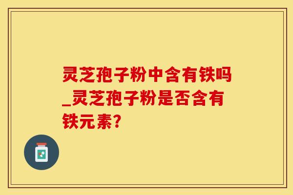 灵芝孢子粉中含有铁吗_灵芝孢子粉是否含有铁元素？
