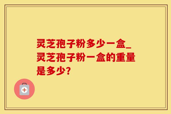 灵芝孢子粉多少一盒_灵芝孢子粉一盒的重量是多少？