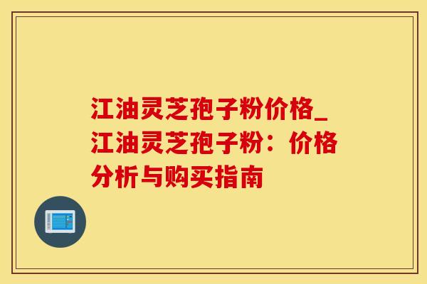 江油灵芝孢子粉价格_江油灵芝孢子粉：价格分析与购买指南