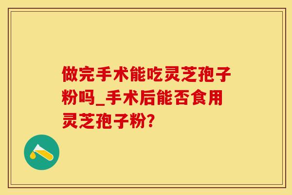 做完手术能吃灵芝孢子粉吗_手术后能否食用灵芝孢子粉？