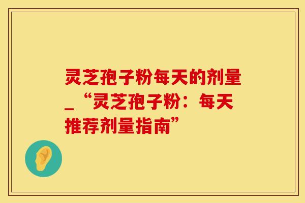 灵芝孢子粉每天的剂量_“灵芝孢子粉：每天推荐剂量指南”