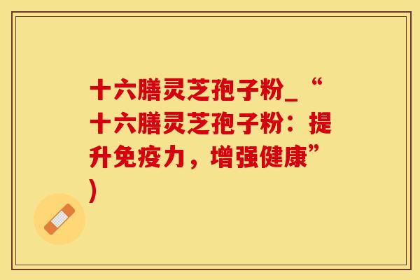 十六膳灵芝孢子粉_“十六膳灵芝孢子粉：提升免疫力，增强健康”)