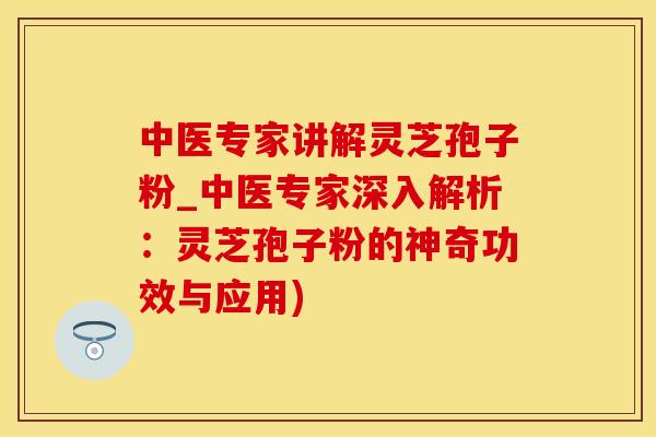 中医专家讲解灵芝孢子粉_中医专家深入解析：灵芝孢子粉的神奇功效与应用)