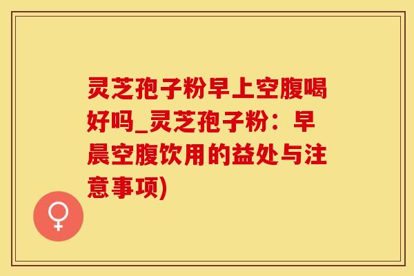 灵芝孢子粉早上空腹喝好吗_灵芝孢子粉：早晨空腹饮用的益处与注意事项)