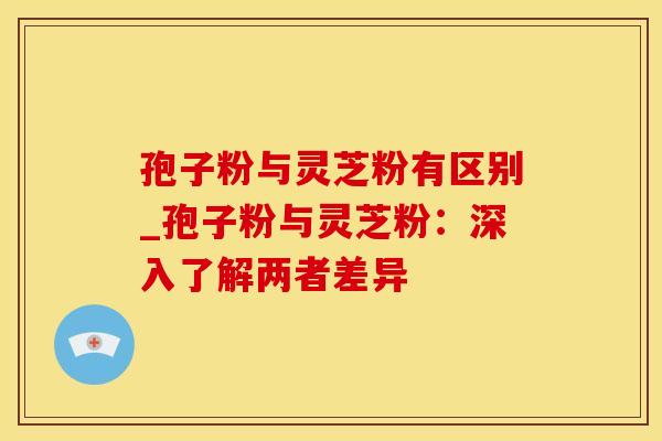 孢子粉与灵芝粉有区别_孢子粉与灵芝粉：深入了解两者差异