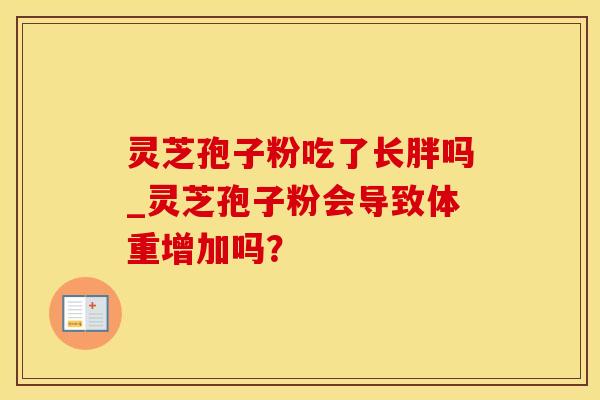 灵芝孢子粉吃了长胖吗_灵芝孢子粉会导致体重增加吗？