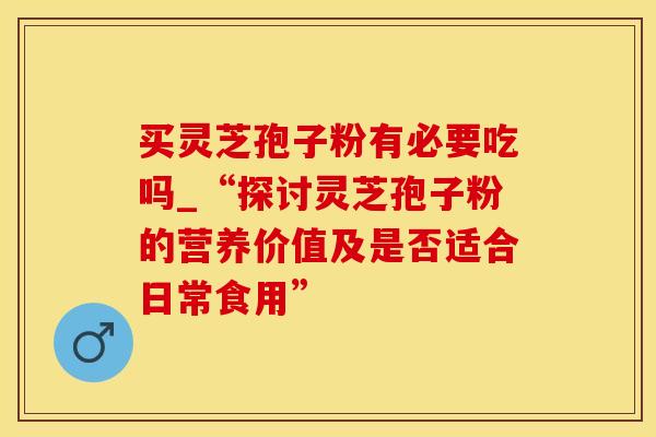 买灵芝孢子粉有必要吃吗_“探讨灵芝孢子粉的营养价值及是否适合日常食用”