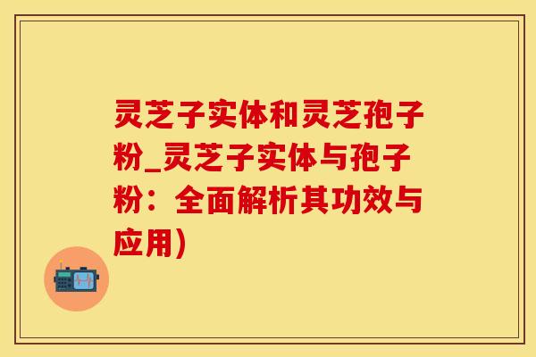 灵芝子实体和灵芝孢子粉_灵芝子实体与孢子粉：全面解析其功效与应用)