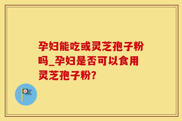 孕妇能吃或灵芝孢子粉吗_孕妇是否可以食用灵芝孢子粉？