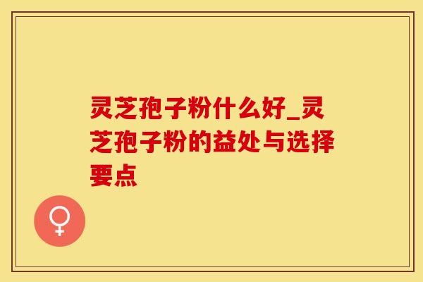 灵芝孢子粉什么好_灵芝孢子粉的益处与选择要点