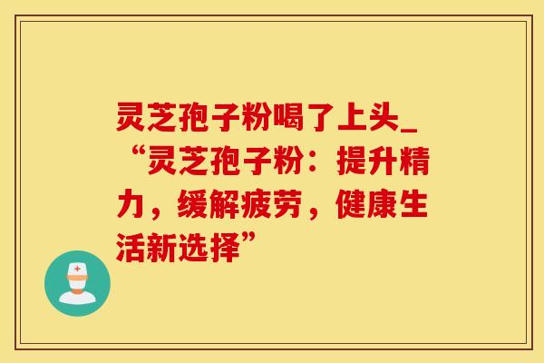 灵芝孢子粉喝了上头_“灵芝孢子粉：提升精力，缓解疲劳，健康生活新选择”