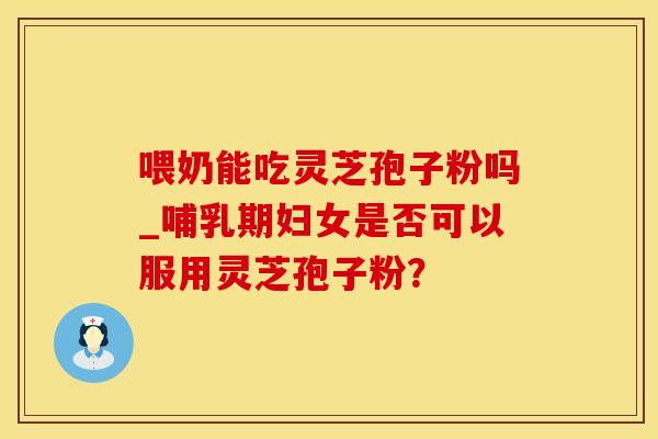 喂奶能吃灵芝孢子粉吗_哺乳期妇女是否可以服用灵芝孢子粉？