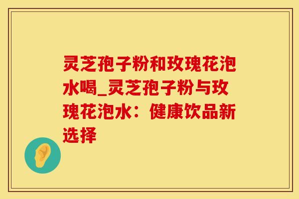 灵芝孢子粉和玫瑰花泡水喝_灵芝孢子粉与玫瑰花泡水：健康饮品新选择
