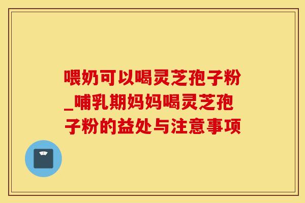 喂奶可以喝灵芝孢子粉_哺乳期妈妈喝灵芝孢子粉的益处与注意事项