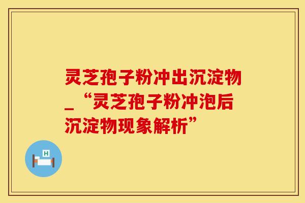灵芝孢子粉冲出沉淀物_“灵芝孢子粉冲泡后沉淀物现象解析”
