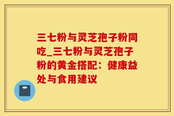 三七粉与灵芝孢子粉同吃_三七粉与灵芝孢子粉的黄金搭配：健康益处与食用建议