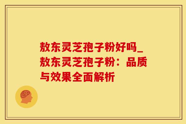 敖东灵芝孢子粉好吗_敖东灵芝孢子粉：品质与效果全面解析