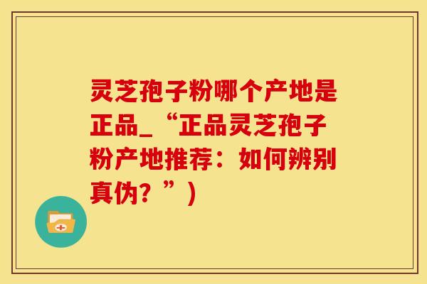 灵芝孢子粉哪个产地是正品_“正品灵芝孢子粉产地推荐：如何辨别真伪？”)