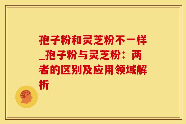 孢子粉和灵芝粉不一样_孢子粉与灵芝粉：两者的区别及应用领域解析