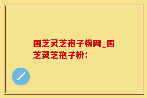 国芝灵芝孢子粉网_国芝灵芝孢子粉：