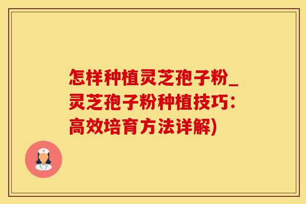 怎样种植灵芝孢子粉_灵芝孢子粉种植技巧：高效培育方法详解)