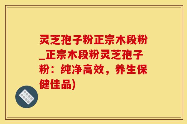灵芝孢子粉正宗木段粉_正宗木段粉灵芝孢子粉：纯净高效，养生保健佳品)