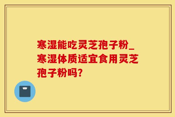 寒湿能吃灵芝孢子粉_寒湿体质适宜食用灵芝孢子粉吗？