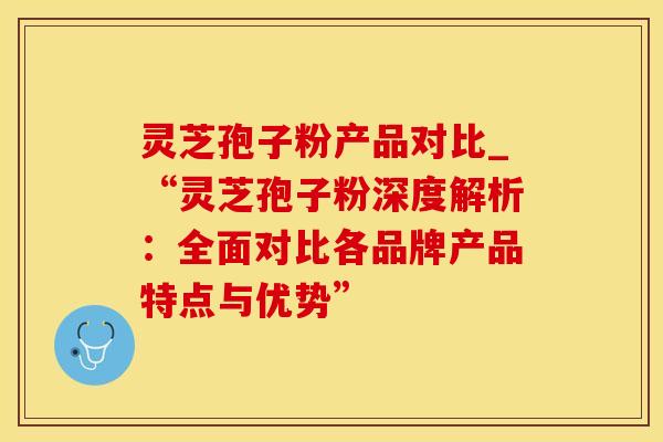 灵芝孢子粉产品对比_“灵芝孢子粉深度解析：全面对比各品牌产品特点与优势”