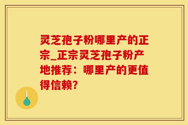 灵芝孢子粉哪里产的正宗_正宗灵芝孢子粉产地推荐：哪里产的更值得信赖？