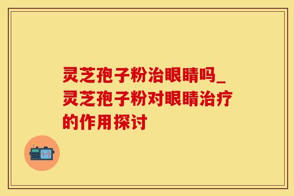 灵芝孢子粉治眼睛吗_灵芝孢子粉对眼睛治疗的作用探讨