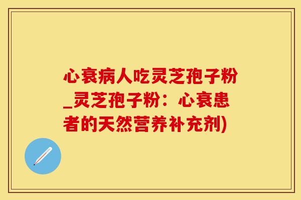 心衰病人吃灵芝孢子粉_灵芝孢子粉：心衰患者的天然营养补充剂)