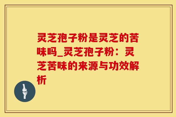 灵芝孢子粉是灵芝的苦味吗_灵芝孢子粉：灵芝苦味的来源与功效解析