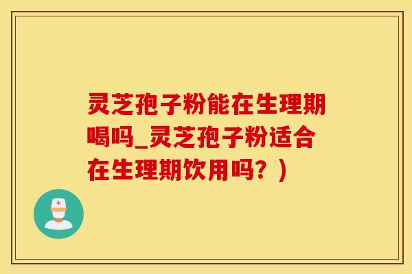 灵芝孢子粉能在生理期喝吗_灵芝孢子粉适合在生理期饮用吗？)