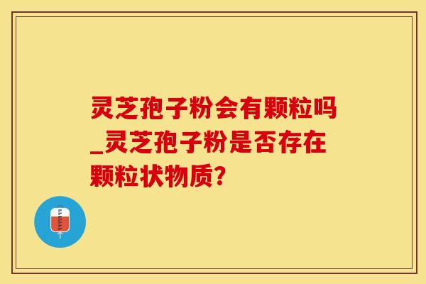 灵芝孢子粉会有颗粒吗_灵芝孢子粉是否存在颗粒状物质？