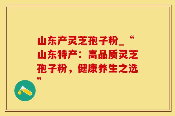 山东产灵芝孢子粉_“山东特产：高品质灵芝孢子粉，健康养生之选”