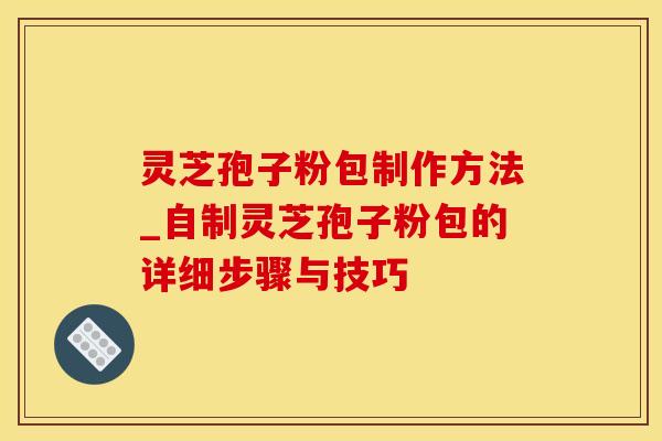 灵芝孢子粉包制作方法_自制灵芝孢子粉包的详细步骤与技巧 灵芝孢子粉包制作方法_自制灵芝孢子粉包的详细步骤与技巧