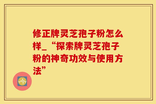 修正牌灵芝孢子粉怎么样_“探索牌灵芝孢子粉的神奇功效与使用方法”