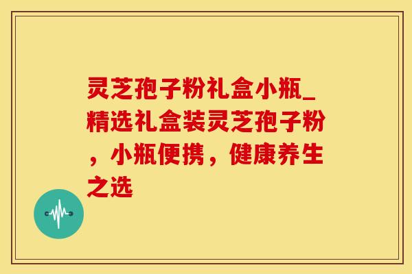 灵芝孢子粉礼盒小瓶_精选礼盒装灵芝孢子粉,小瓶便携,健康养生之选 灵芝孢子粉礼盒小瓶_精选礼盒装灵芝孢子粉,小瓶便携,健康养生之选