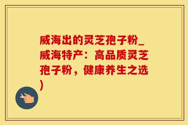 威海出的灵芝孢子粉_威海特产：高品质灵芝孢子粉，健康养生之选)