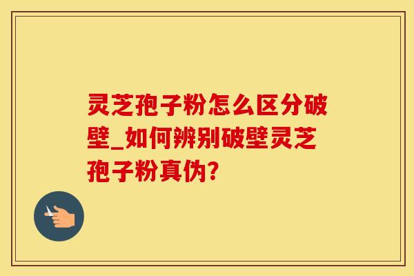 灵芝孢子粉怎么区分破壁_如何辨别破壁灵芝孢子粉真伪？