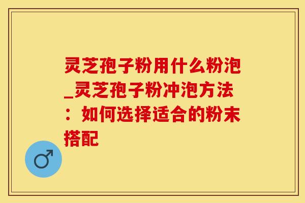 灵芝孢子粉用什么粉泡_灵芝孢子粉冲泡方法：如何选择适合的粉末搭配