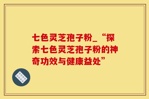 七色灵芝孢子粉_“探索七色灵芝孢子粉的神奇功效与健康益处”