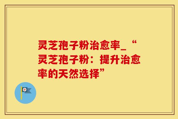 灵芝孢子粉治愈率_“灵芝孢子粉：提升治愈率的天然选择”