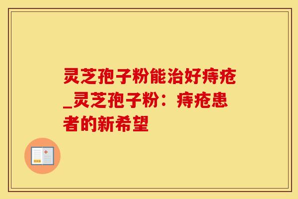 灵芝孢子粉能治好痔疮_灵芝孢子粉：痔疮患者的新希望