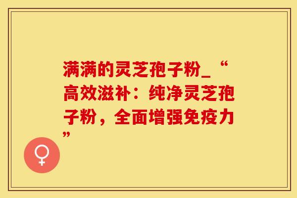 满满的灵芝孢子粉_“高效滋补：纯净灵芝孢子粉，全面增强免疫力”