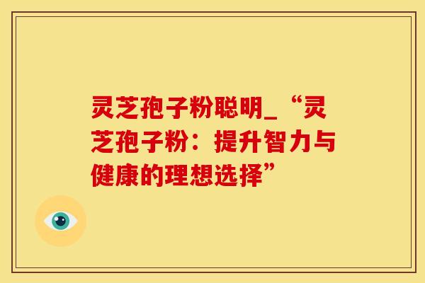 灵芝孢子粉聪明_“灵芝孢子粉：提升智力与健康的理想选择”
