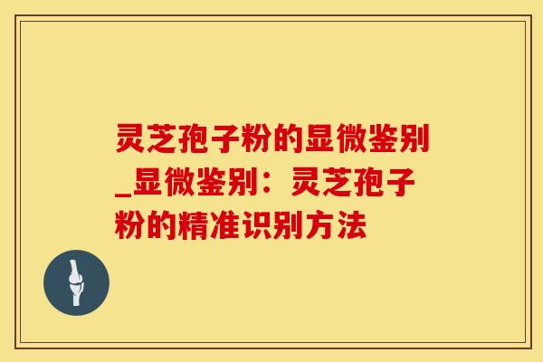 灵芝孢子粉的显微鉴别_显微鉴别：灵芝孢子粉的精准识别方法